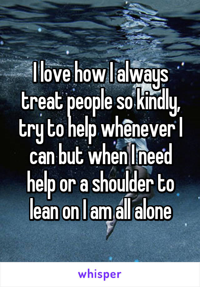 I love how I always treat people so kindly, try to help whenever I can but when I need help or a shoulder to lean on I am all alone