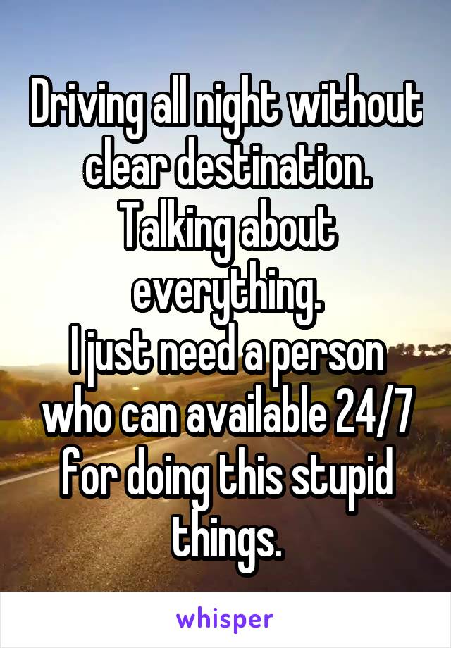 Driving all night without clear destination.
Talking about everything.
I just need a person who can available 24/7 for doing this stupid things.