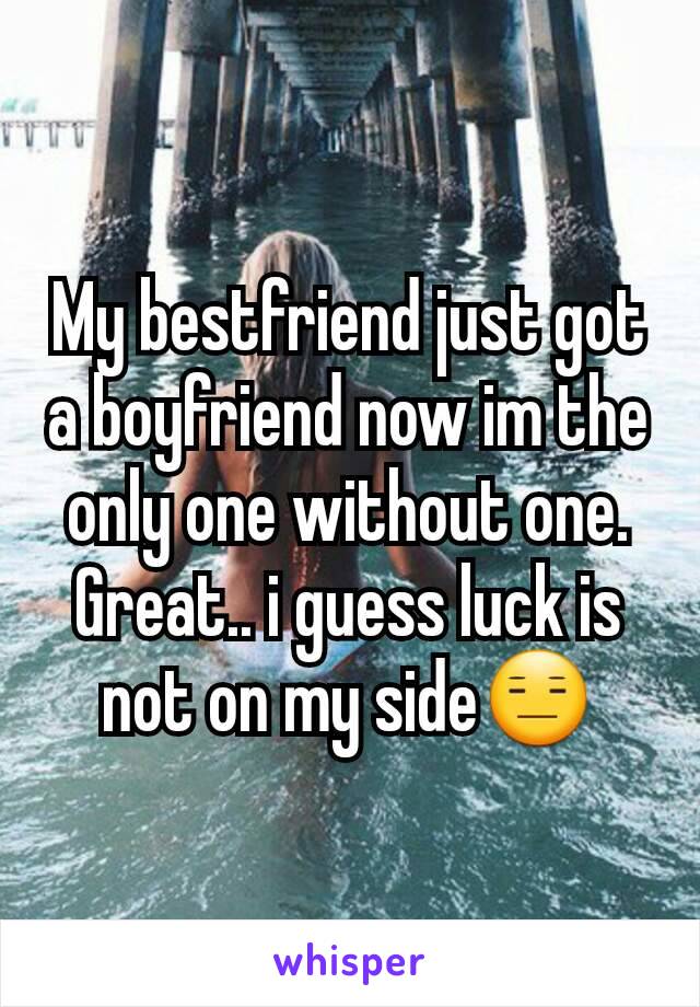 My bestfriend just got a boyfriend now im the only one without one. Great.. i guess luck is not on my side😑