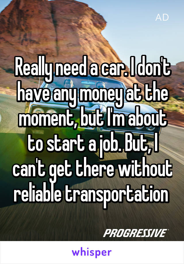 Really need a car. I don't have any money at the moment, but I'm about to start a job. But, I can't get there without reliable transportation 