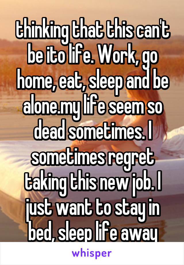 thinking that this can't be ito life. Work, go home, eat, sleep and be alone.my life seem so dead sometimes. I sometimes regret taking this new job. I just want to stay in bed, sleep life away