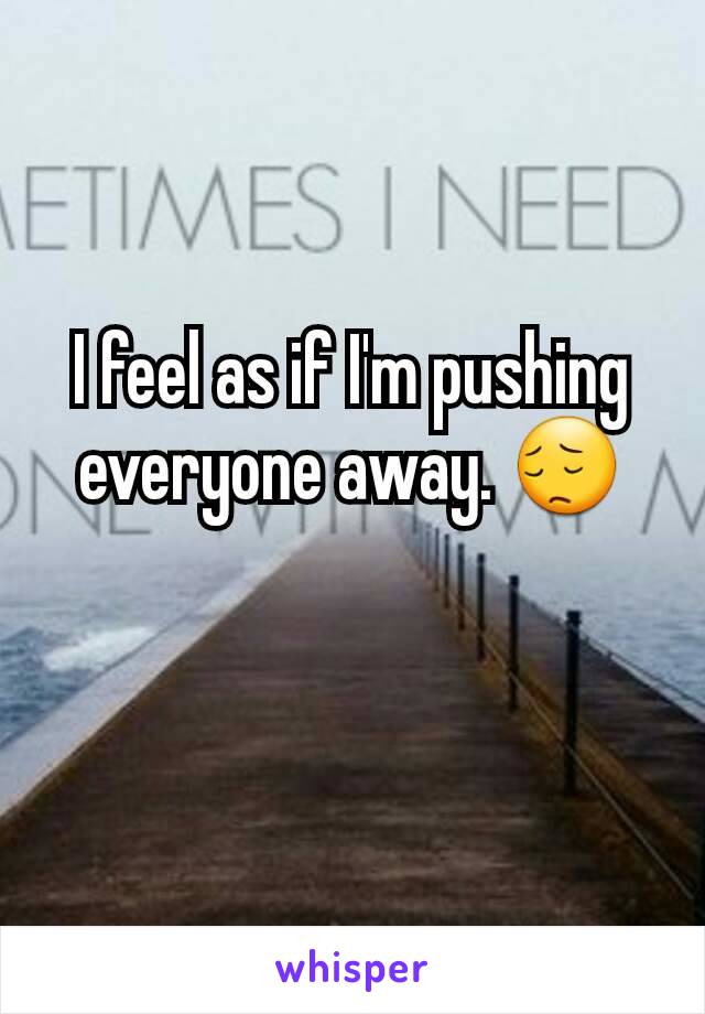 I feel as if I'm pushing everyone away. 😔