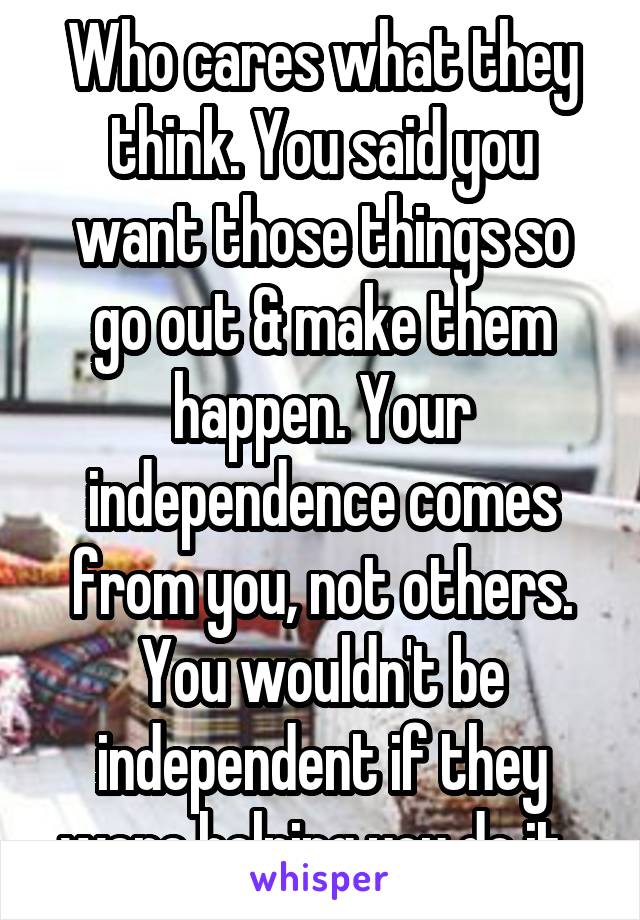 Who cares what they think. You said you want those things so go out & make them happen. Your independence comes from you, not others. You wouldn't be independent if they were helping you do it. 