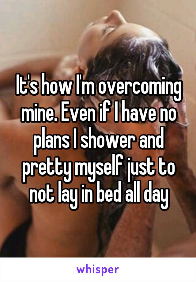It's how I'm overcoming mine. Even if I have no plans I shower and pretty myself just to not lay in bed all day