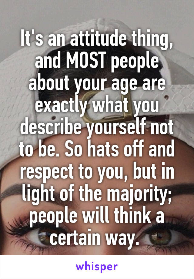 It's an attitude thing, and MOST people about your age are exactly what you describe yourself not to be. So hats off and respect to you, but in light of the majority; people will think a certain way. 