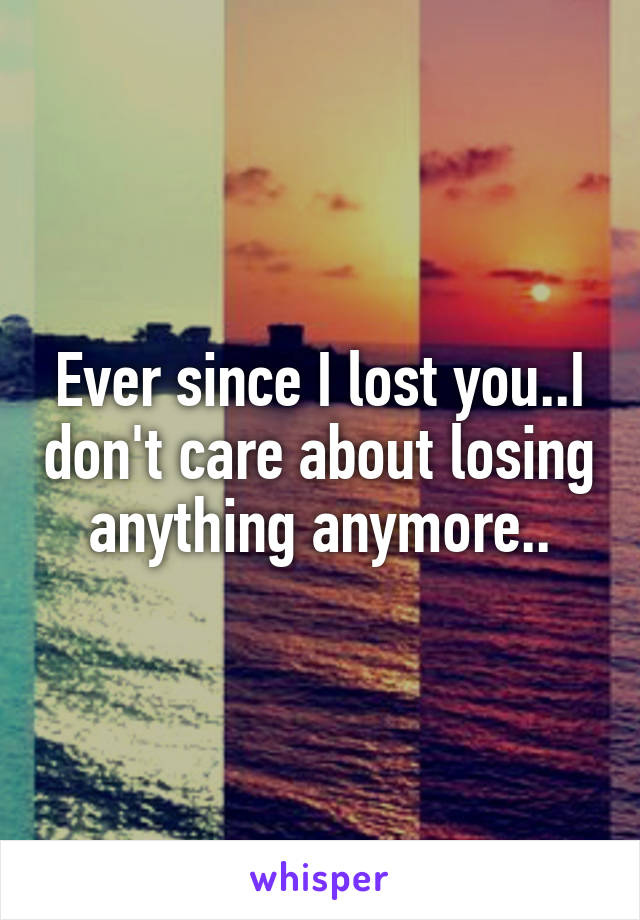 Ever since I lost you..I don't care about losing anything anymore..