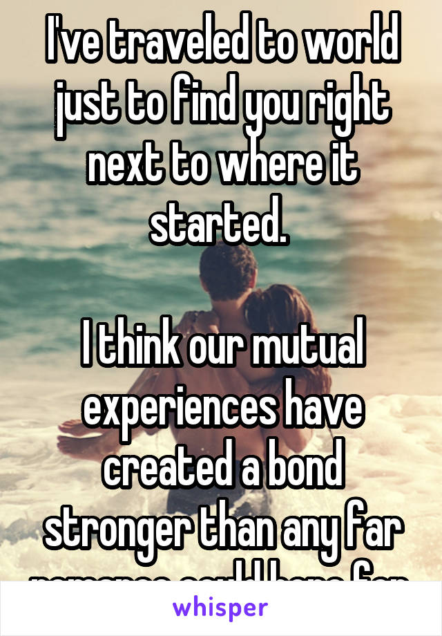 I've traveled to world just to find you right next to where it started. 

I think our mutual experiences have created a bond stronger than any far romance could hope for.