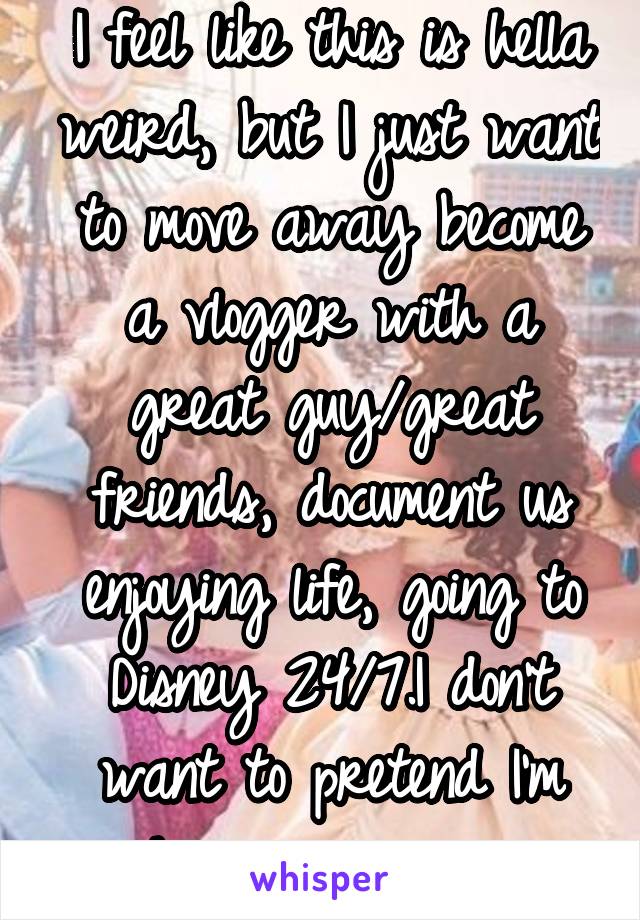 I feel like this is hella weird, but I just want to move away become a vlogger with a great guy/great friends, document us enjoying life, going to Disney 24/7.I don't want to pretend I'm happy anymore