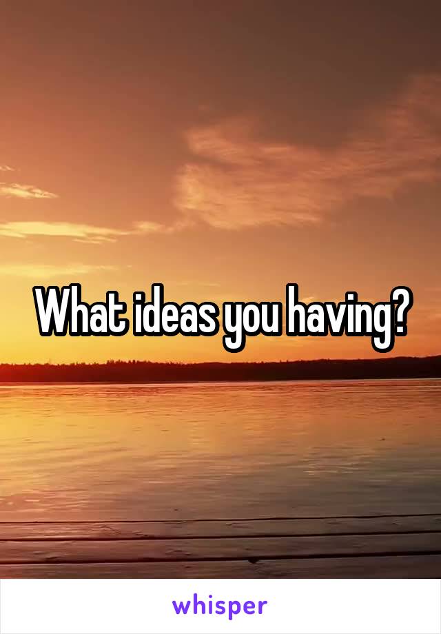 What ideas you having?