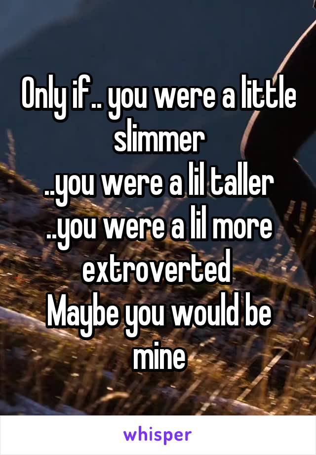 Only if.. you were a little slimmer
..you were a lil taller
..you were a lil more extroverted 
Maybe you would be mine