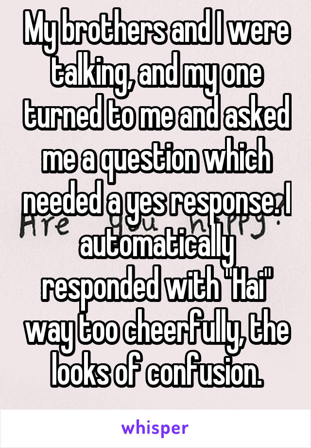 My brothers and I were talking, and my one turned to me and asked me a question which needed a yes response. I automatically responded with "Hai" way too cheerfully, the looks of confusion.
