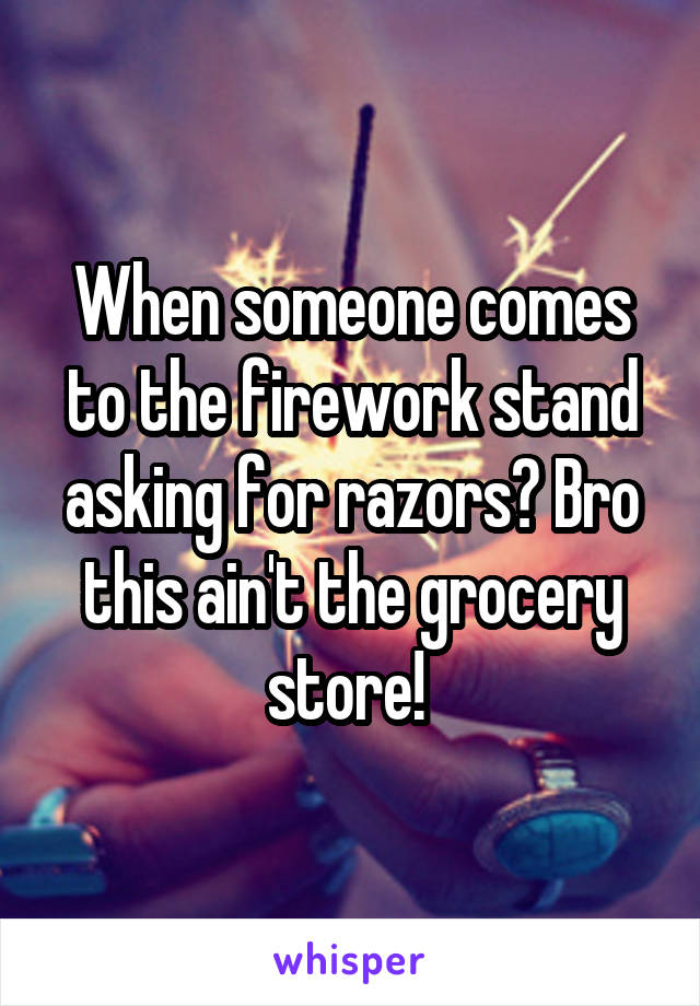 When someone comes to the firework stand asking for razors? Bro this ain't the grocery store! 