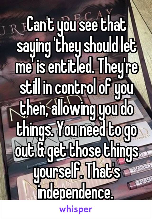 Can't you see that saying 'they should let me' is entitled. They're still in control of you then, allowing you do things. You need to go out & get those things yourself. That's independence. 