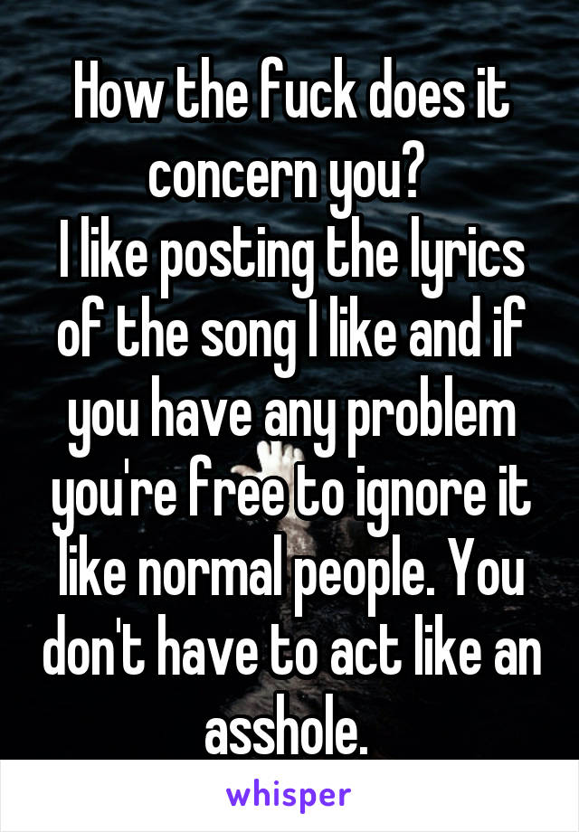 How the fuck does it concern you? 
I like posting the lyrics of the song I like and if you have any problem you're free to ignore it like normal people. You don't have to act like an asshole. 