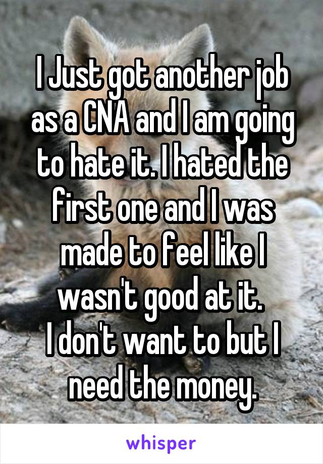 I Just got another job as a CNA and I am going to hate it. I hated the first one and I was made to feel like I wasn't good at it. 
I don't want to but I need the money.