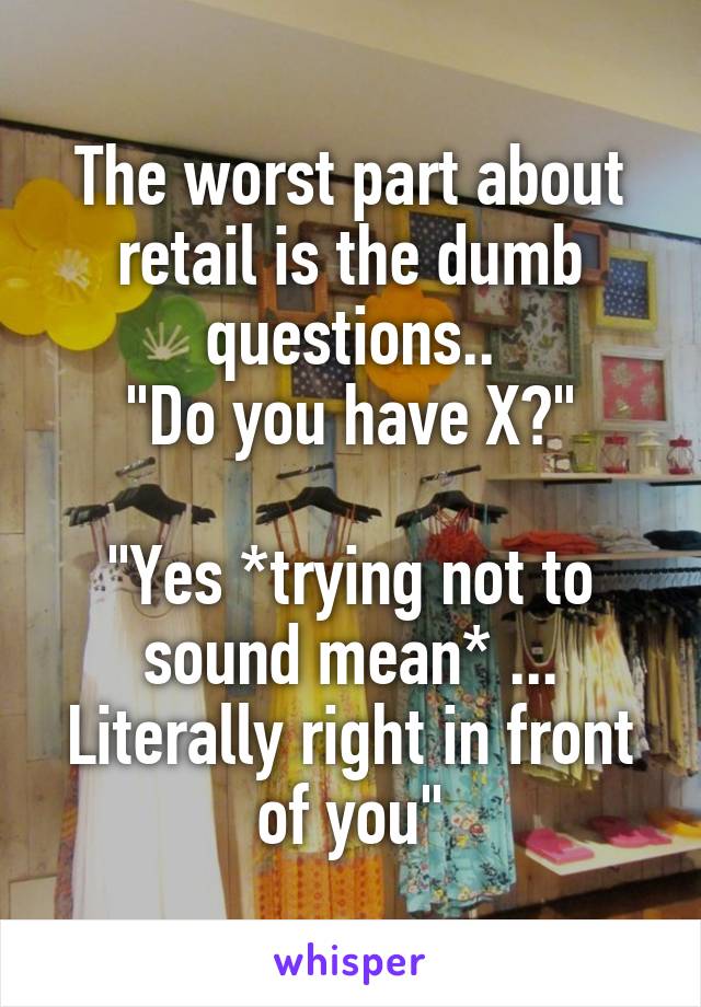 The worst part about retail is the dumb questions..
"Do you have X?"

"Yes *trying not to sound mean* ... Literally right in front of you"