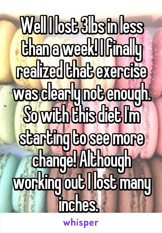 Well I lost 3lbs in less than a week! I finally realized that exercise was clearly not enough. So with this diet I'm starting to see more change! Although working out I lost many inches.  