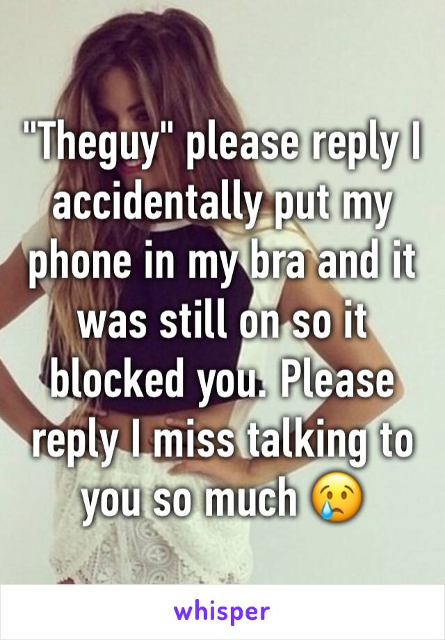 "Theguy" please reply I accidentally put my phone in my bra and it was still on so it blocked you. Please reply I miss talking to you so much 😢