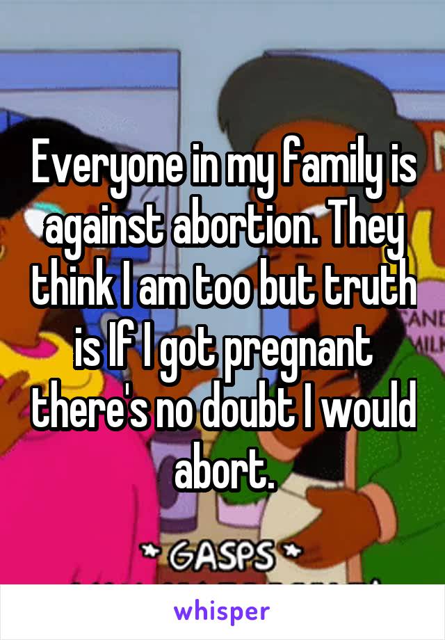 Everyone in my family is against abortion. They think I am too but truth is If I got pregnant there's no doubt I would abort.