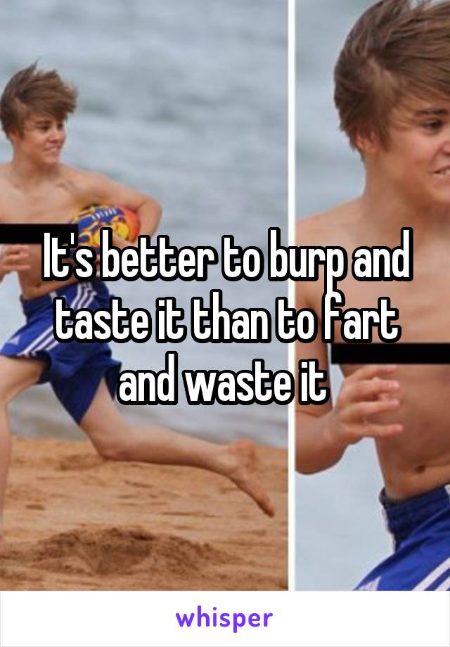 It's better to burp and taste it than to fart and waste it 