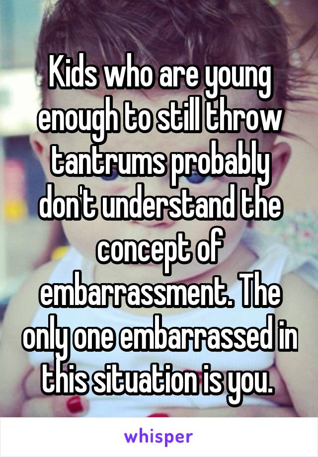 Kids who are young enough to still throw tantrums probably don't understand the concept of embarrassment. The only one embarrassed in this situation is you. 