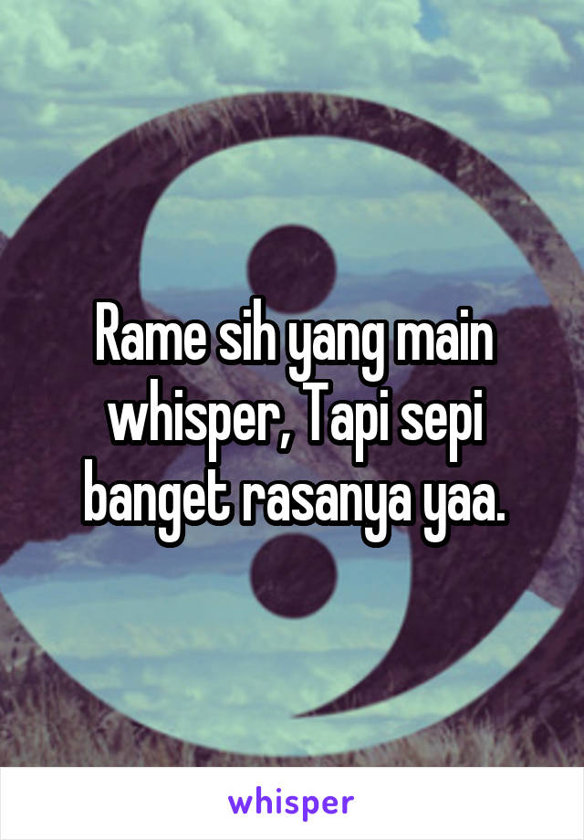 Rame sih yang main whisper, Tapi sepi banget rasanya yaa.