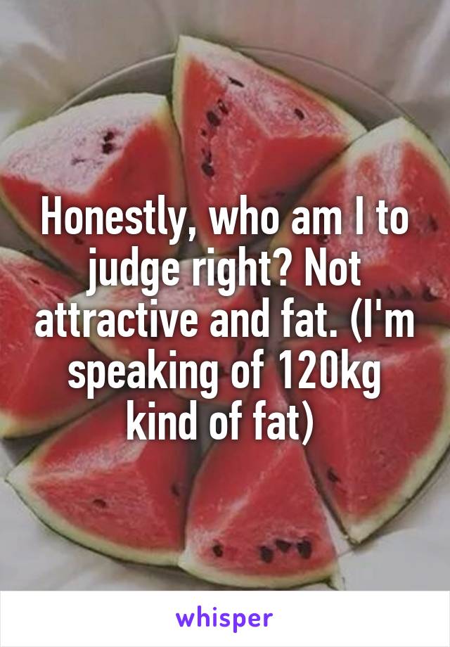 Honestly, who am I to judge right? Not attractive and fat. (I'm speaking of 120kg kind of fat) 