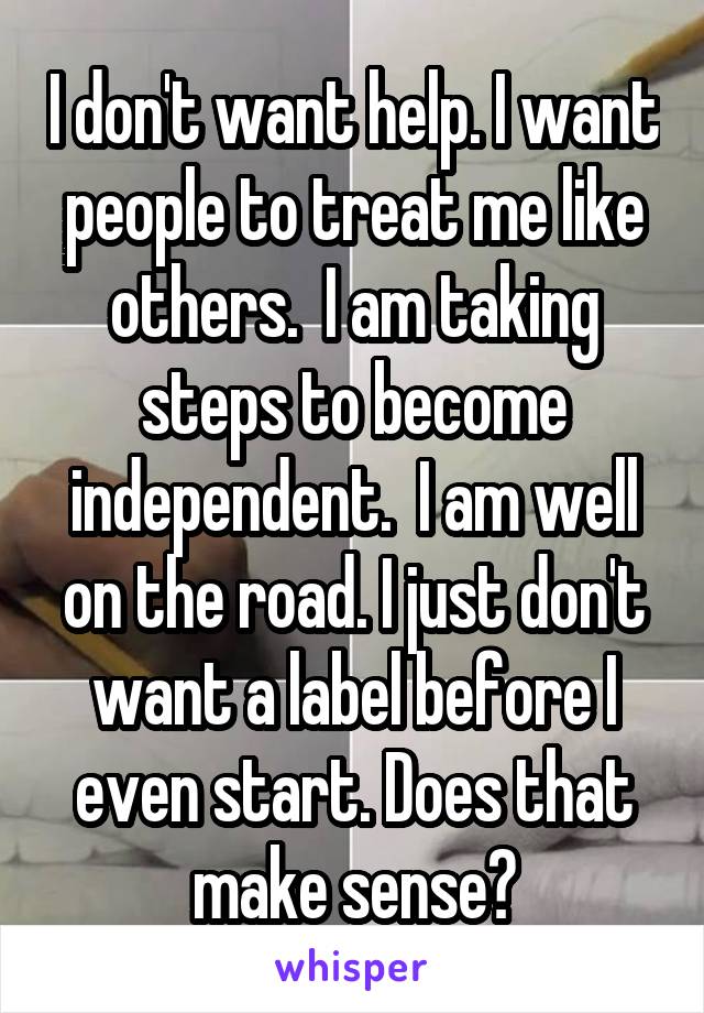 I don't want help. I want people to treat me like others.  I am taking steps to become independent.  I am well on the road. I just don't want a label before I even start. Does that make sense?