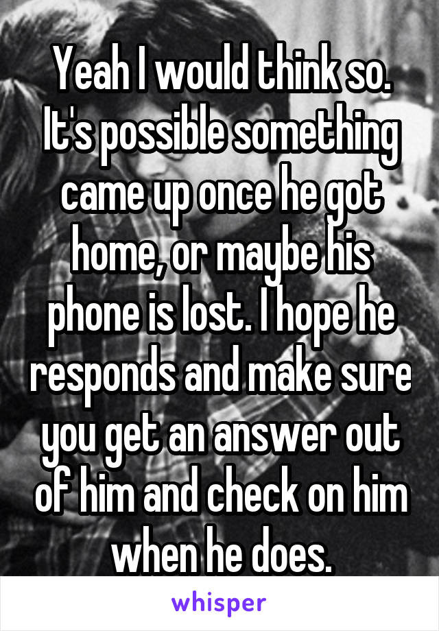 Yeah I would think so. It's possible something came up once he got home, or maybe his phone is lost. I hope he responds and make sure you get an answer out of him and check on him when he does.