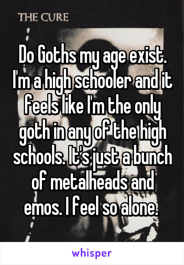 Do Goths my age exist. I'm a high schooler and it feels like I'm the only goth in any of the high schools. It's just a bunch of metalheads and emos. I feel so alone. 