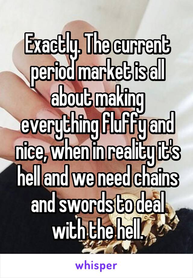 Exactly. The current period market is all about making everything fluffy and nice, when in reality it's hell and we need chains and swords to deal with the hell.