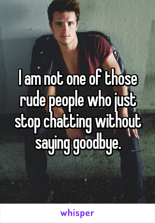 I am not one of those rude people who just stop chatting without saying goodbye.