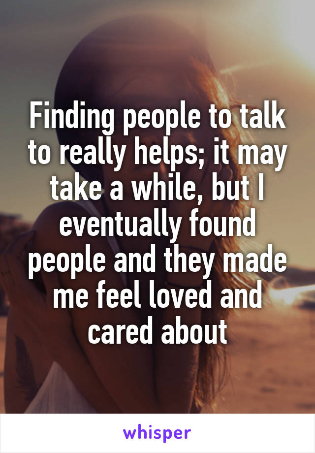 Finding people to talk to really helps; it may take a while, but I eventually found people and they made me feel loved and cared about