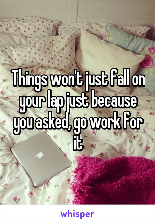 Things won't just fall on your lap just because you asked, go work for it