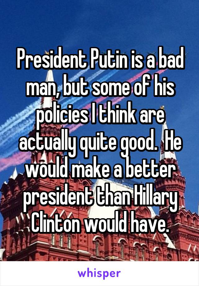 President Putin is a bad man, but some of his policies I think are actually quite good.  He would make a better president than Hillary Clinton would have.