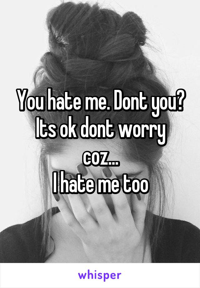 You hate me. Dont you?
Its ok dont worry coz...
I hate me too