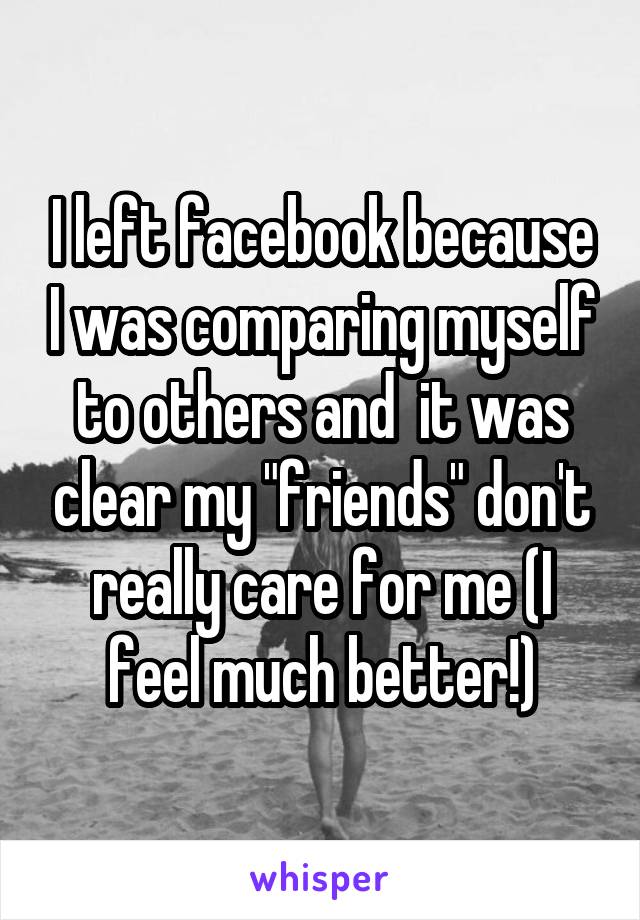 I left facebook because I was comparing myself to others and  it was clear my "friends" don't really care for me (I feel much better!)