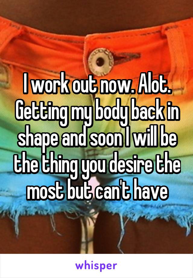 I work out now. Alot. Getting my body back in shape and soon I will be the thing you desire the most but can't have