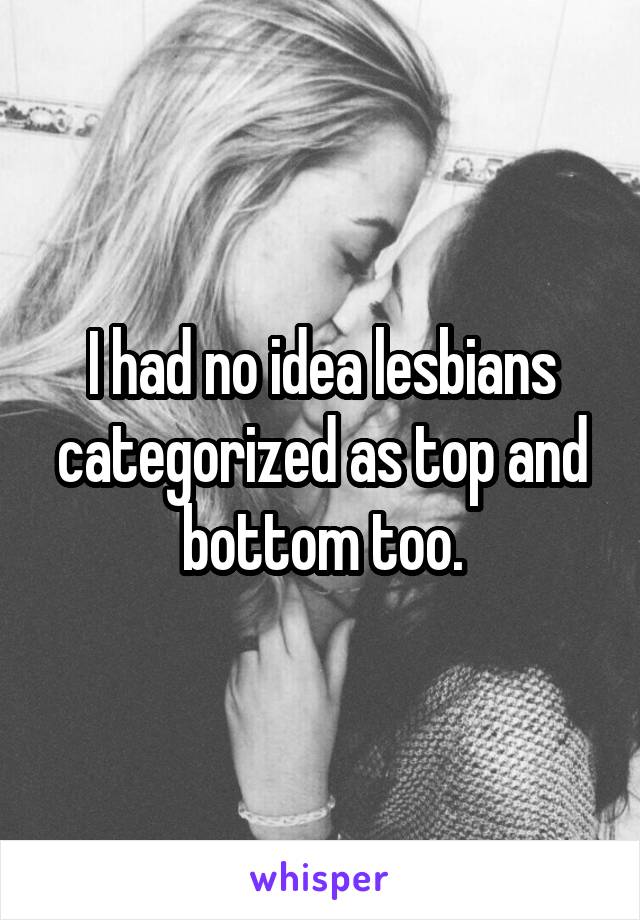 I had no idea lesbians categorized as top and bottom too.