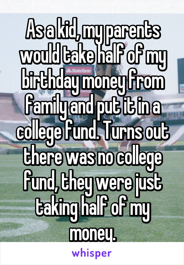 As a kid, my parents would take half of my birthday money from family and put it in a college fund. Turns out there was no college fund, they were just taking half of my money.