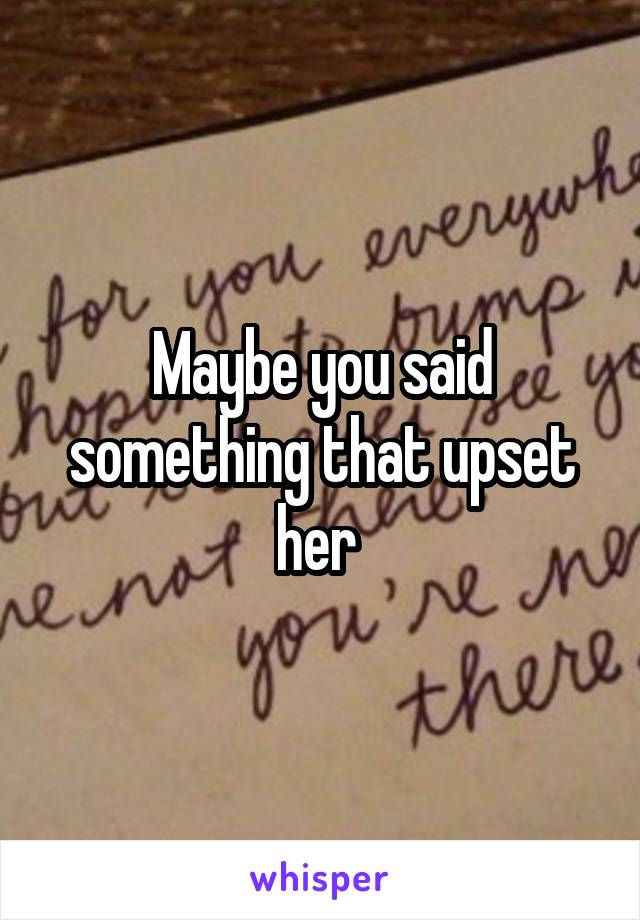 Maybe you said something that upset her 