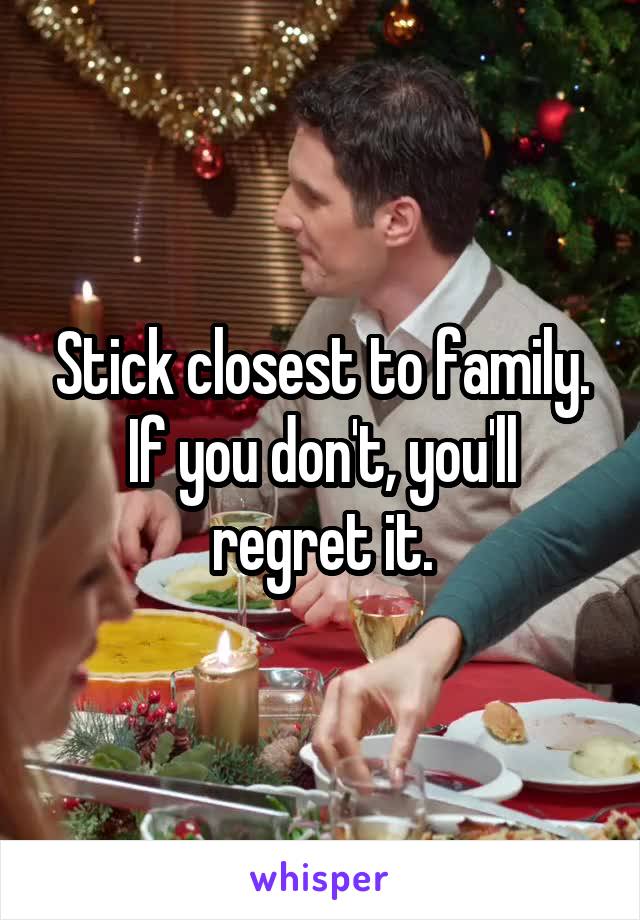 Stick closest to family. If you don't, you'll regret it.