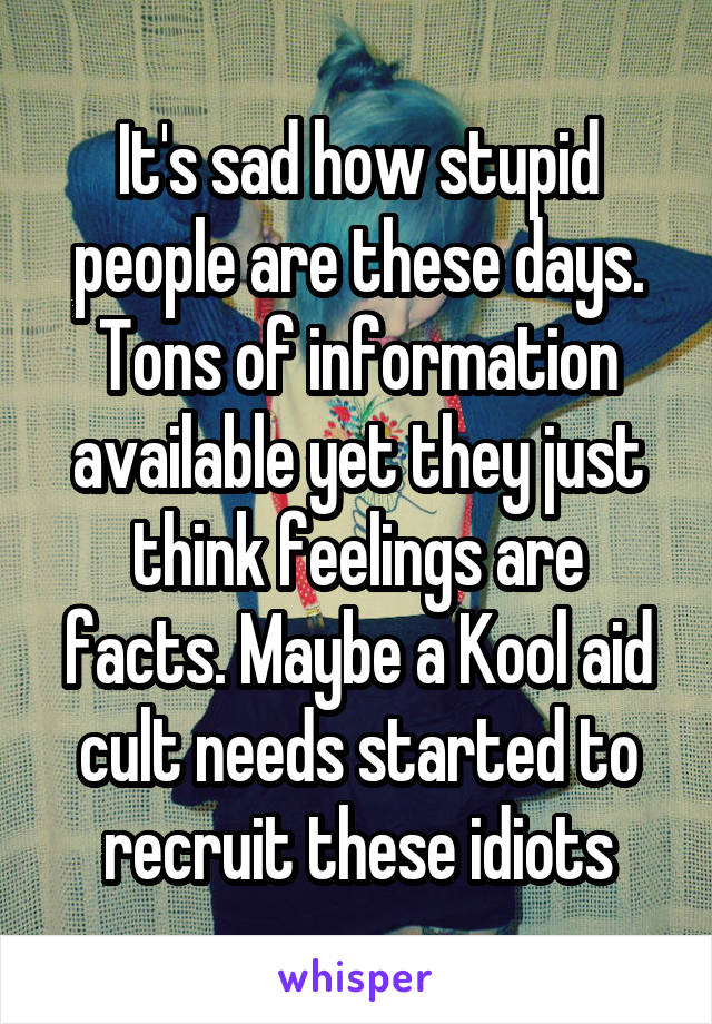 It's sad how stupid people are these days. Tons of information available yet they just think feelings are facts. Maybe a Kool aid cult needs started to recruit these idiots