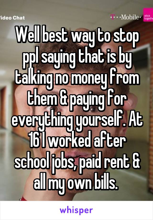 Well best way to stop ppl saying that is by talking no money from them & paying for everything yourself. At 16 I worked after school jobs, paid rent & all my own bills. 