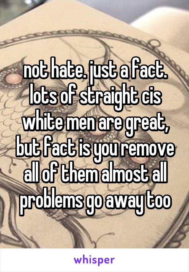 not hate. just a fact. lots of straight cis white men are great, but fact is you remove all of them almost all problems go away too