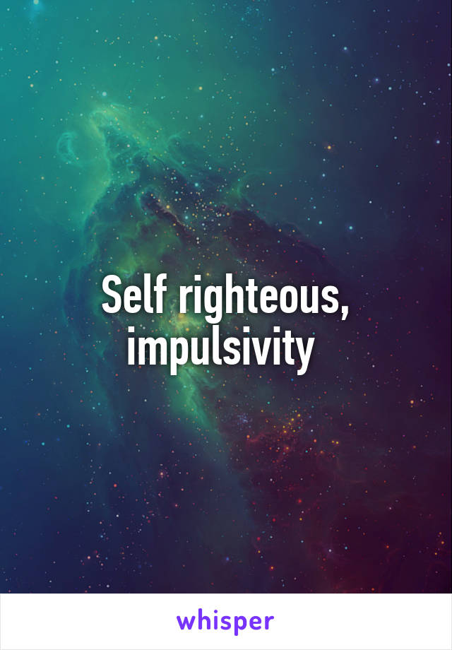 Self righteous, impulsivity 