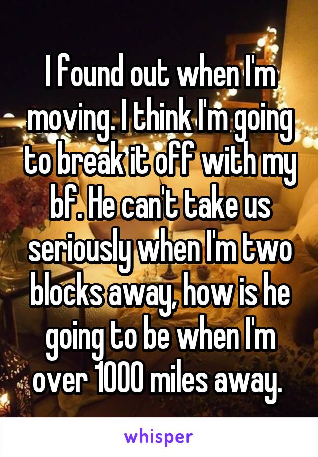 I found out when I'm moving. I think I'm going to break it off with my bf. He can't take us seriously when I'm two blocks away, how is he going to be when I'm over 1000 miles away. 