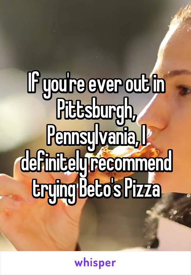 If you're ever out in Pittsburgh, Pennsylvania, I definitely recommend trying Beto's Pizza