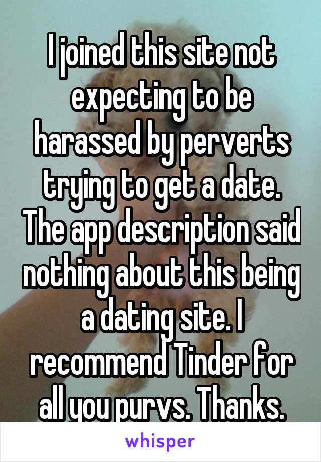 I joined this site not expecting to be harassed by perverts trying to get a date. The app description said nothing about this being a dating site. I recommend Tinder for all you purvs. Thanks.