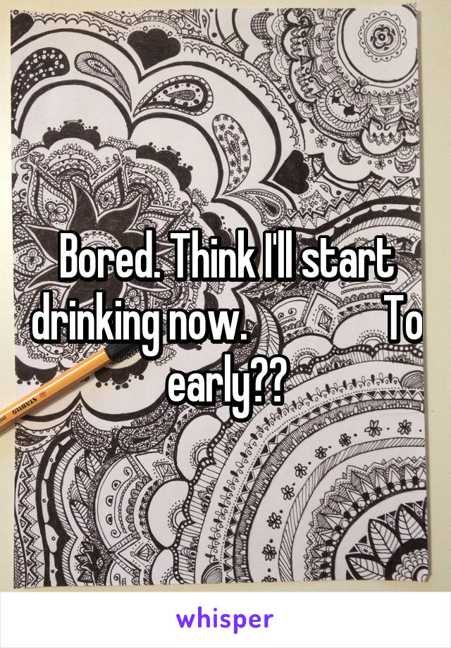 Bored. Think I'll start drinking now.                To early??